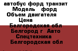 автобус форд транзит › Модель ­ форд  › Объем двигателя ­ 2 › Цена ­ 730 000 - Белгородская обл., Белгород г. Авто » Спецтехника   . Белгородская обл.